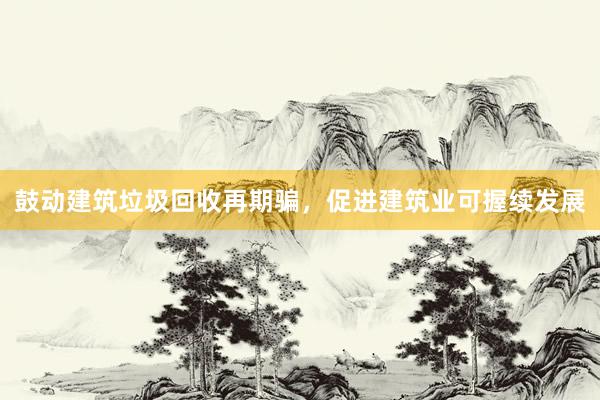 鼓动建筑垃圾回收再期骗，促进建筑业可握续发展