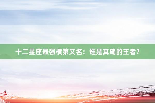 十二星座最强横第又名：谁是真确的王者？