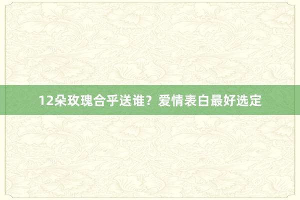 12朵玫瑰合乎送谁？爱情表白最好选定